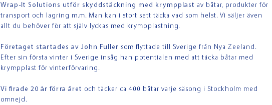 Wrap-It Solutions utför skyddstäckning med krympplast av båtar, produkter för transport och lagring m.m. Man kan i stort sett täcka vad som helst. Vi säljer även allt du behöver för att själv lyckas med krympplastning. Företaget startades av John Fuller som flyttade till Sverige från Nya Zeeland. Efter sin första vinter i Sverige insåg han potentialen med att täcka båtar med krympplast för vinterförvaring. Vi firade 20 år förra året och täcker ca 400 båtar varje säsong i Stockholm med omnejd.