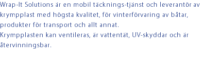 Wrap-It Solutions är en mobil täcknings-tjänst och leverantör av krympplast med högsta kvalitet, för vinterförvaring av båtar, produkter för transport och allt annat. Krympplasten kan ventileras, är vattentät, UV-skyddar och är återvinningsbar. 